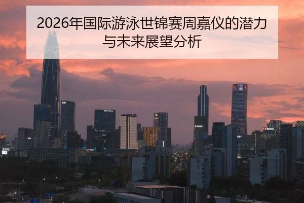 2026年国际游泳世锦赛周嘉仪的潜力与未来展望分析