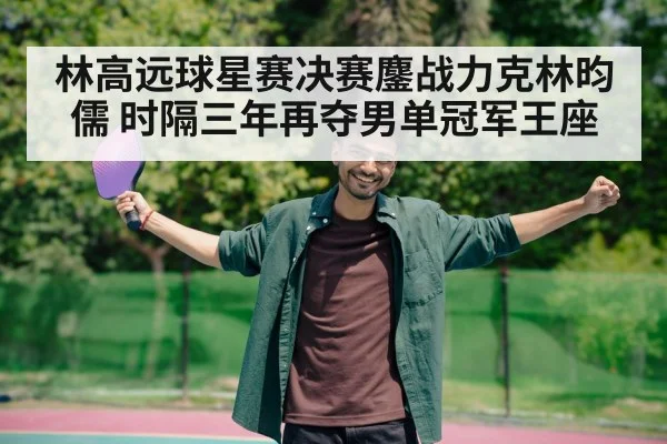 林高远球星赛决赛鏖战力克林昀儒 时隔三年再夺男单冠军王座