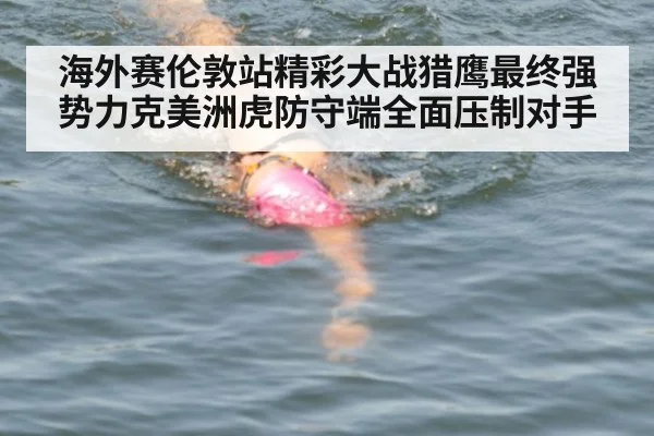 海外赛伦敦站精彩大战猎鹰最终强势力克美洲虎防守端全面压制对手